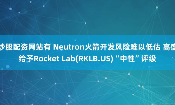 炒股配资网站有 Neutron火箭开发风险难以低估 高盛给予Rocket Lab(RKLB.US)“中性”评级