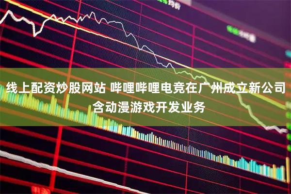 线上配资炒股网站 哔哩哔哩电竞在广州成立新公司  含动漫游戏开发业务