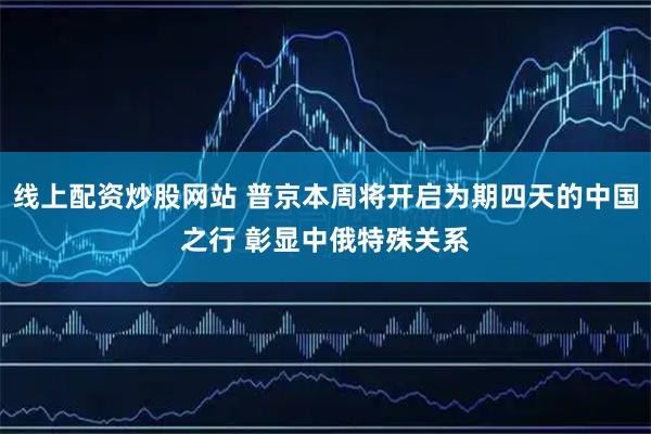 线上配资炒股网站 普京本周将开启为期四天的中国之行 彰显中俄特殊关系