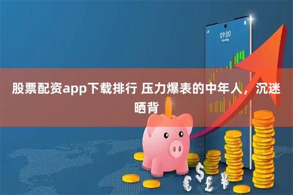 股票配资app下载排行 压力爆表的中年人，沉迷晒背