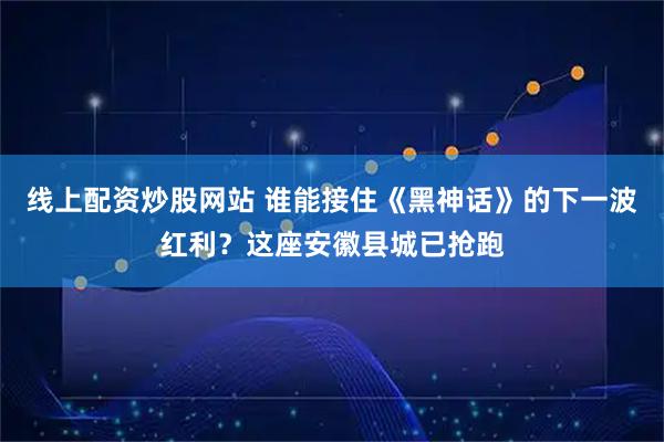 线上配资炒股网站 谁能接住《黑神话》的下一波红利？这座安徽县城已抢跑