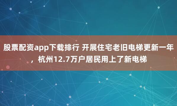 股票配资app下载排行 开展住宅老旧电梯更新一年，杭州12.7万户居民用上了新电梯