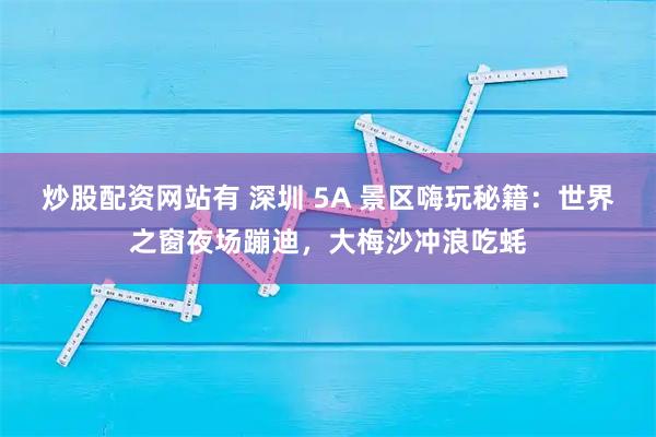 炒股配资网站有 深圳 5A 景区嗨玩秘籍：世界之窗夜场蹦迪，大梅沙冲浪吃蚝