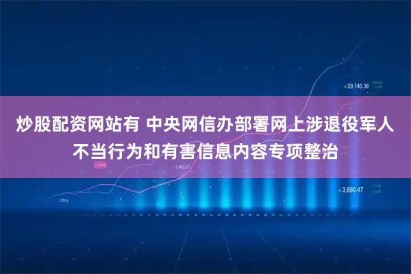 炒股配资网站有 中央网信办部署网上涉退役军人不当行为和有害信息内容专项整治