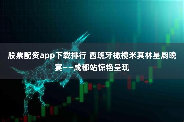 股票配资app下载排行 西班牙橄榄米其林星厨晚宴——成都站惊艳呈现