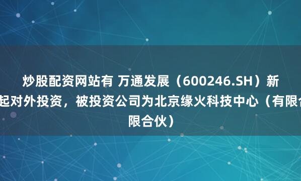 炒股配资网站有 万通发展（600246.SH）新增一起对外投资，被投资公司为北京缘火科技中心（有限合伙）