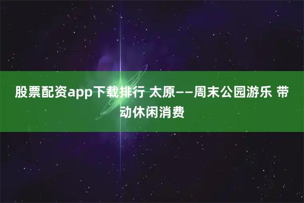 股票配资app下载排行 太原——周末公园游乐 带动休闲消费