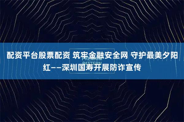 配资平台股票配资 筑牢金融安全网 守护最美夕阳红——深圳国寿开展防诈宣传