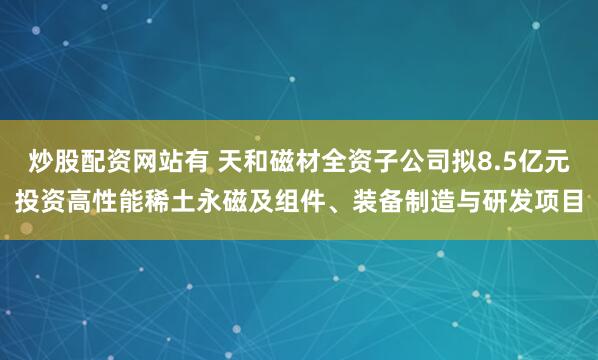 炒股配资网站有 天和磁材全资子公司拟8.5亿元投资高性能稀土永磁及组件、装备制造与研发项目