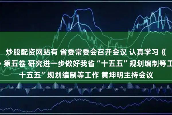 炒股配资网站有 省委常委会召开会议 认真学习《习近平谈治国理政》第五卷 研究进一步做好我省“十五五”规划编制等工作 黄坤明主持会议