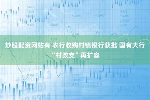 炒股配资网站有 农行收购村镇银行获批 国有大行“村改支”再扩容