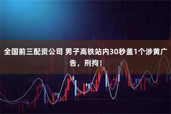 全国前三配资公司 男子高铁站内30秒盖1个涉黄广告，刑拘！