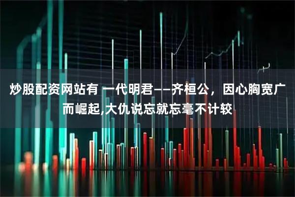 炒股配资网站有 一代明君——齐桓公，因心胸宽广而崛起,大仇说忘就忘毫不计较