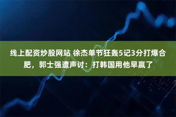 线上配资炒股网站 徐杰单节狂轰5记3分打爆合肥，郭士强遭声讨：打韩国用他早赢了