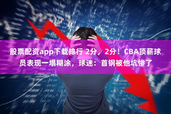 股票配资app下载排行 2分，2分！CBA顶薪球员表现一塌糊涂，球迷：首钢被他坑惨了