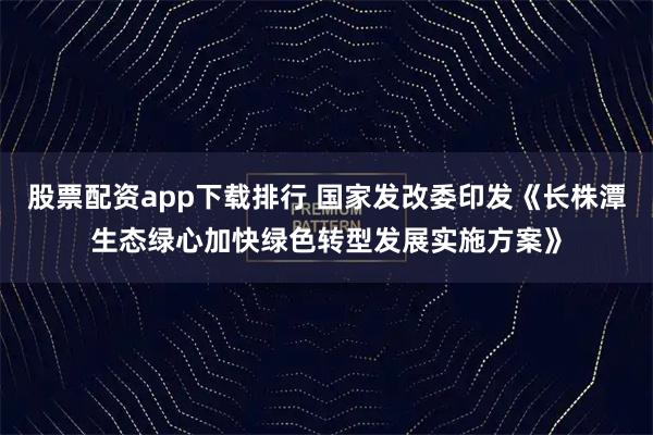 股票配资app下载排行 国家发改委印发《长株潭生态绿心加快绿色转型发展实施方案》