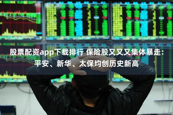 股票配资app下载排行 保险股又又又集体暴走：平安、新华、太保均创历史新高