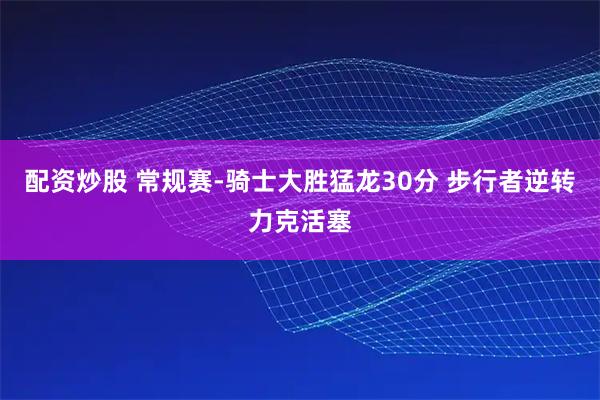 配资炒股 常规赛-骑士大胜猛龙30分 步行者逆转力克活塞