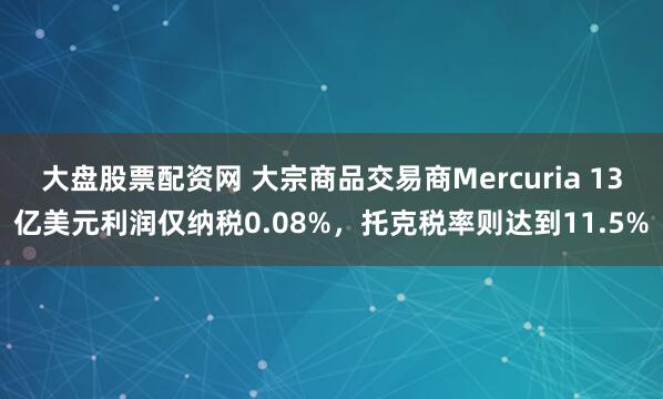 大盘股票配资网 大宗商品交易商Mercuria 13亿美元利润仅纳税0.08%，托克税率则达到11.5%