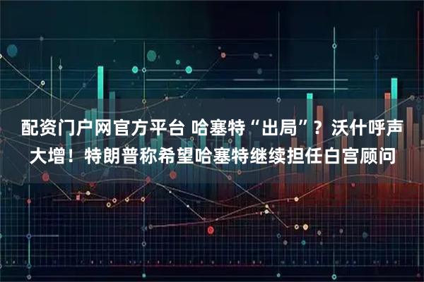 配资门户网官方平台 哈塞特“出局”？沃什呼声大增！特朗普称希望哈塞特继续担任白宫顾问