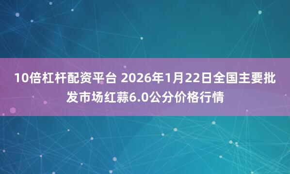 10倍杠杆配资平台 2026年1月22日全国主要批发市场红蒜6.0公分价格行情