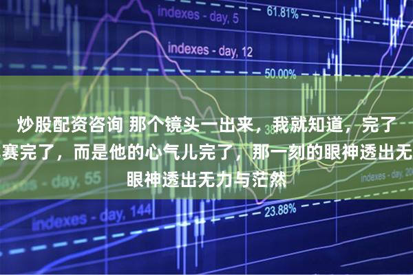炒股配资咨询 那个镜头一出来，我就知道，完了，不是比赛完了，而是他的心气儿完了，那一刻的眼神透出无力与茫然