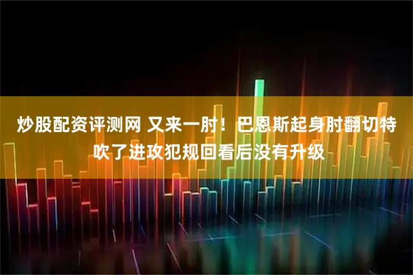 炒股配资评测网 又来一肘！巴恩斯起身肘翻切特 吹了进攻犯规回看后没有升级