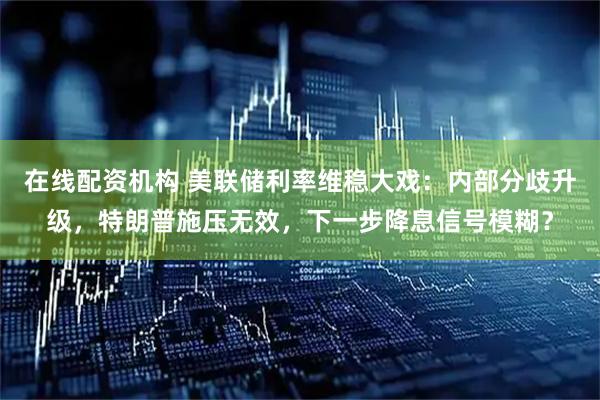 在线配资机构 美联储利率维稳大戏:内部分歧升级,特朗普施压无效,下一步降息信号模糊?