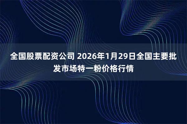 全国股票配资公司 2026年1月29日全国主要批发市场特一粉价格行情