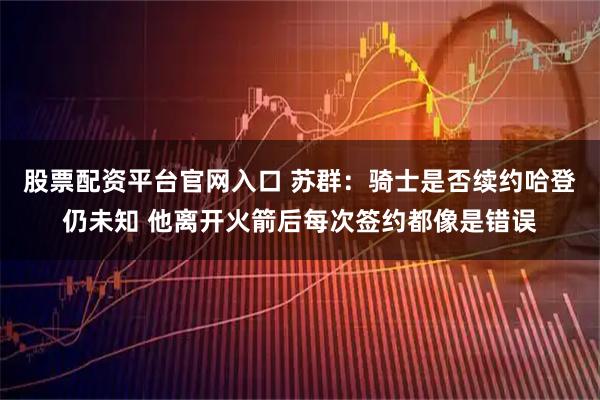 股票配资平台官网入口 苏群：骑士是否续约哈登仍未知 他离开火箭后每次签约都像是错误