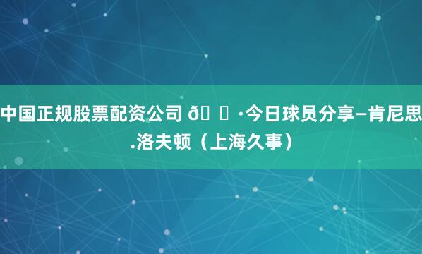 中国正规股票配资公司 📷今日球员分享—肯尼思.洛夫顿（上海久事）