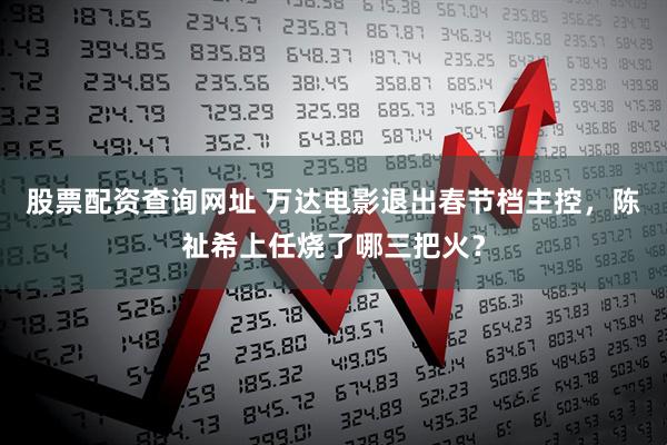 股票配资查询网址 万达电影退出春节档主控，陈祉希上任烧了哪三把火？