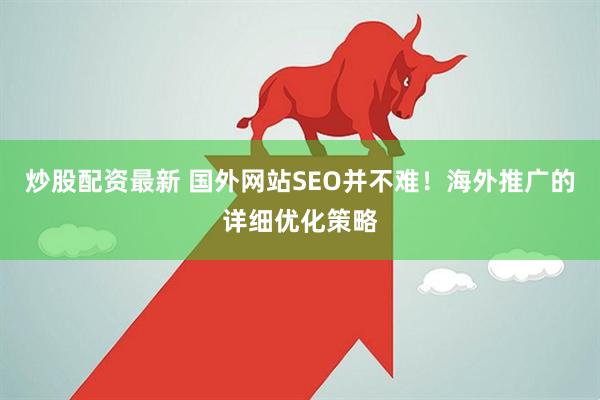 炒股配资最新 国外网站SEO并不难！海外推广的详细优化策略