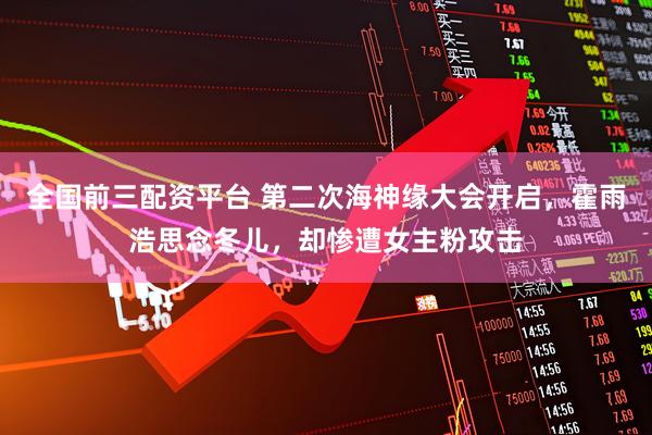 全国前三配资平台 第二次海神缘大会开启，霍雨浩思念冬儿，却惨遭女主粉攻击