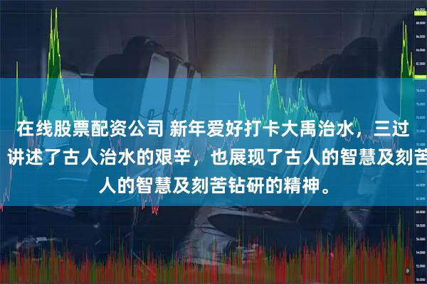 在线股票配资公司 新年爱好打卡大禹治水，三过家门而不入，讲述了古人治水的艰辛，也展现了古人的智慧及刻苦钻研的精神。