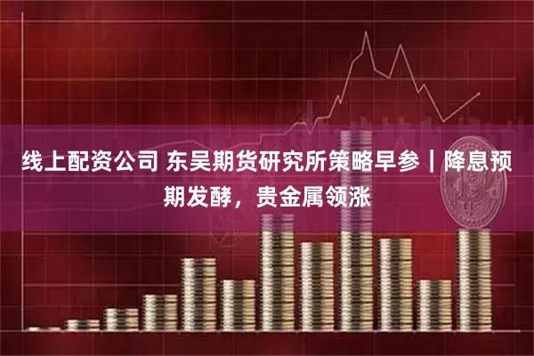 线上配资公司 东吴期货研究所策略早参｜降息预期发酵，贵金属领涨