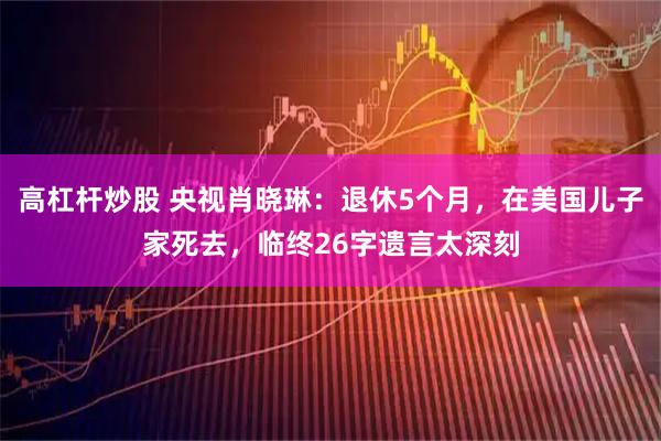高杠杆炒股 央视肖晓琳：退休5个月，在美国儿子家死去，临终26字遗言太深刻