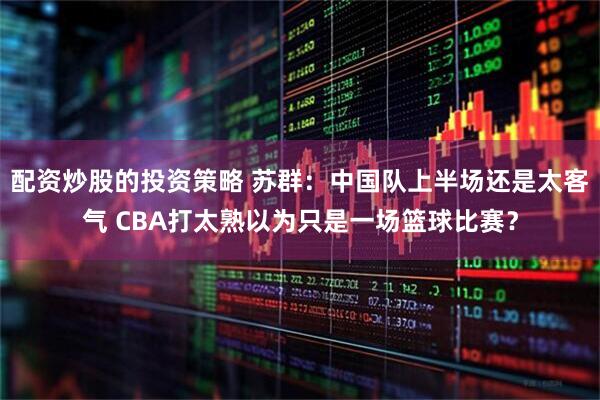 配资炒股的投资策略 苏群：中国队上半场还是太客气 CBA打太熟以为只是一场篮球比赛？