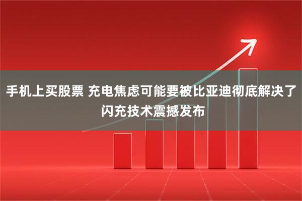 手机上买股票 充电焦虑可能要被比亚迪彻底解决了 闪充技术震撼发布