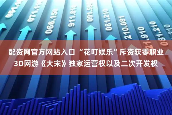 配资网官方网站入口 “花叮娱乐”斥资获零职业3D网游《大宋》独家运营权以及二次开发权