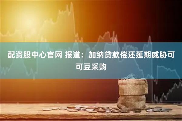 配资股中心官网 报道：加纳贷款偿还延期威胁可可豆采购