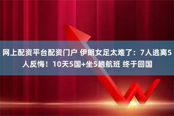 网上配资平台配资门户 伊朗女足太难了：7人逃离5人反悔！10天5国+坐5趟航班 终于回国