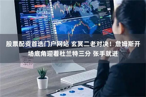 股票配资首选门户网站 玄冥二老对决！詹姆斯开场底角迎着杜兰特三分 张手就进