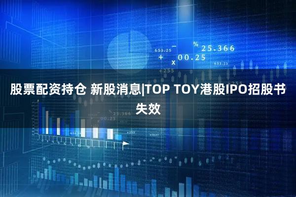 股票配资持仓 新股消息|TOP TOY港股IPO招股书失效