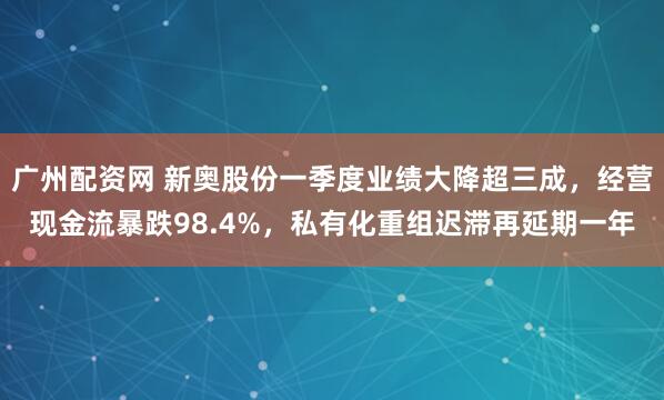 广州配资网 新奥股份一季度业绩大降超三成，经营现金流暴跌98.4%，私有化重组迟滞再延期一年