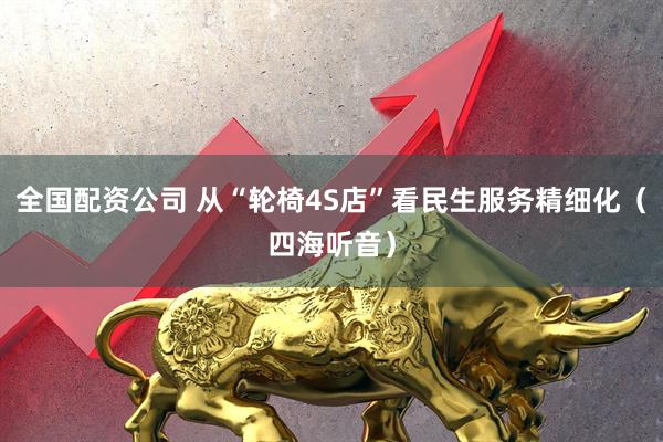 全国配资公司 从“轮椅4S店”看民生服务精细化（四海听音）