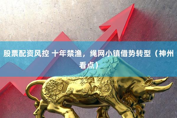 股票配资风控 十年禁渔，绳网小镇借势转型（神州看点）