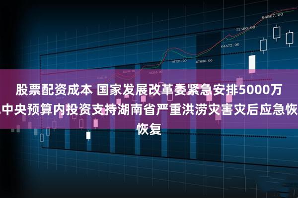 股票配资成本 国家发展改革委紧急安排5000万元中央预算内投资支持湖南省严重洪涝灾害灾后应急恢复