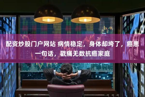 配资炒股门户网站 病情稳定，身体却垮了，癌患一句话，戳痛无数抗癌家庭