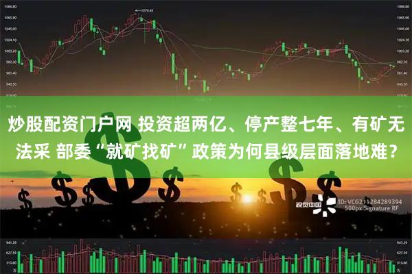 炒股配资门户网 投资超两亿、停产整七年、有矿无法采 部委“就矿找矿”政策为何县级层面落地难？